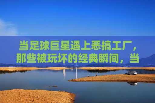 当足球巨星遇上恶搞工厂,那些被玩坏的经典瞬间,当足球巨星遇上恶搞工厂,那些被玩坏的经典瞬间