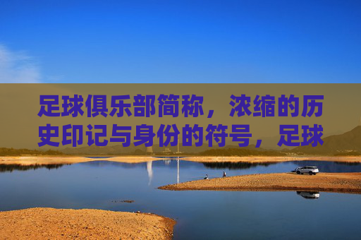 足球俱乐部简称，浓缩的历史印记与身份的符号，足球俱乐部简称，浓缩的历史印记与身份的符号