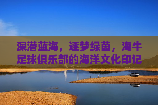 深潜蓝海，逐梦绿茵，海牛足球俱乐部的海洋文化印记与绿茵场上的拼搏精神，深潜蓝海，逐梦绿茵，海牛足球俱乐部的海洋文化印记与绿茵场上的拼搏精神