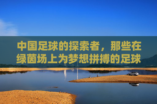 中国足球的探索者,那些在绿茵场上为梦想拼搏的足球运动员代表,中国足球的探索者,绿茵场上为梦想拼搏的运动员代表