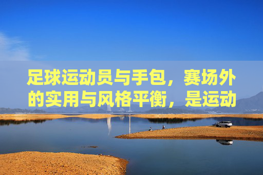 足球运动员与手包，赛场外的实用与风格平衡，是运动与时尚的完美融合，足球运动员与手包，赛场外实用与风格的平衡，运动与时尚的完美融合