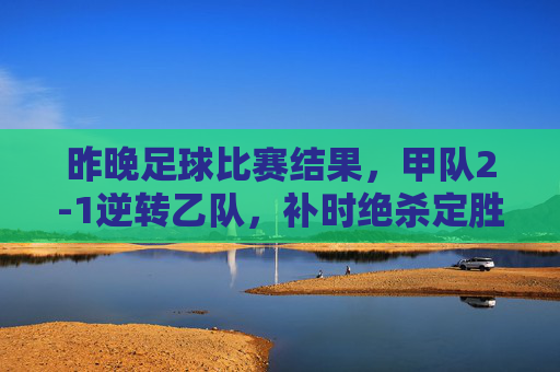 昨晚足球比赛结果，甲队2-1逆转乙队，补时绝杀定胜负，比赛过程惊心动魄，甲队补时绝杀2-1逆转乙队，惊心动魄的逆转大戏定胜负
