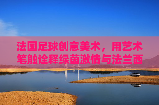 法国足球创意美术,用艺术笔触诠释绿茵激情与法兰西魂,法国足球创意美术,以艺术笔触诠释绿茵激情与法兰西魂