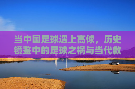 当中国足球遇上高俅,历史镜鉴中的足球之祸与当代救赎之路,当中国足球遇上高俅,历史镜鉴中的足球之祸与当代救赎之路