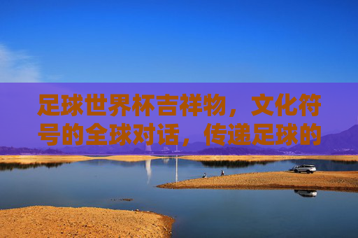 足球世界杯吉祥物,文化符号的全球对话,传递足球的无限魅力,足球世界杯吉祥物,文化符号的全球对话,传递足球的无限魅力