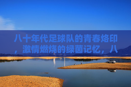 八十年代足球队的青春烙印，激情燃烧的绿茵记忆，八十年代足球队的青春烙印，激情燃烧的绿茵记忆