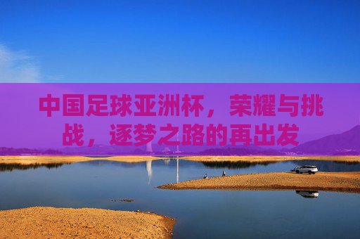 中国足球亚洲杯，荣耀与挑战，逐梦之路的再出发