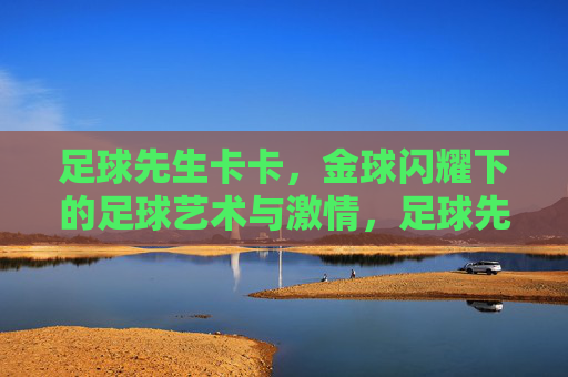 足球先生卡卡,金球闪耀下的足球艺术与激情,足球先生卡卡,金球闪耀下的足球艺术与激情