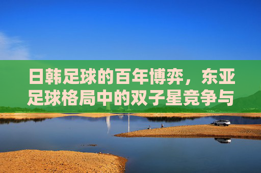 日韩足球的百年博弈,东亚足球格局中的双子星竞争与演变,日韩足球的百年博弈,东亚足球格局中的双子星竞争与演变