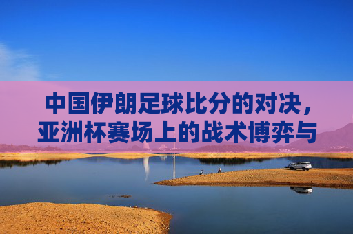 中国伊朗足球比分的对决，亚洲杯赛场上的战术博弈与球迷热望