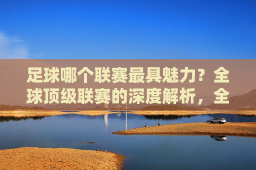 足球哪个联赛最具魅力?全球顶级联赛的深度解析,全球顶级足球联赛魅力解析,哪个联赛最具魅力?