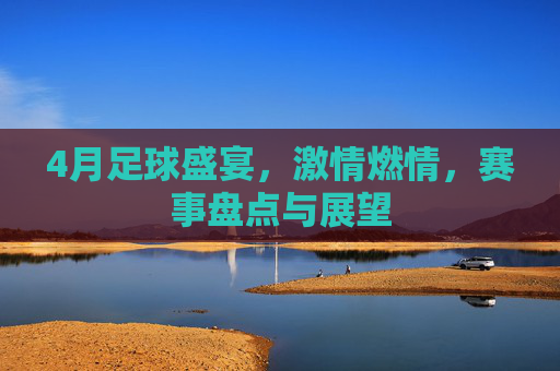 4月足球盛宴,激情燃情,赛事盘点与展望