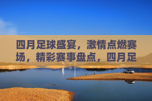四月足球盛宴,激情点燃赛场,精彩赛事盘点,四月足球盛宴,激情点燃赛场,精彩赛事盘点