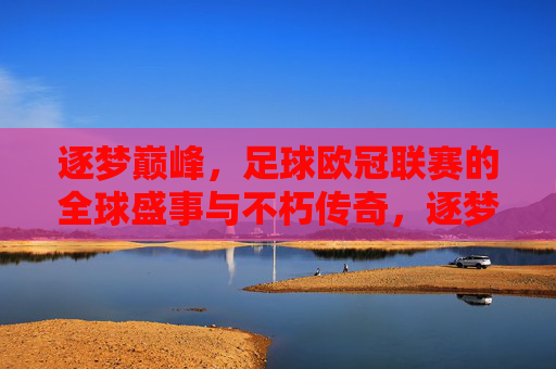 逐梦巅峰，足球欧冠联赛的全球盛事与不朽传奇，逐梦巅峰，足球欧冠联赛的全球盛事与不朽传奇