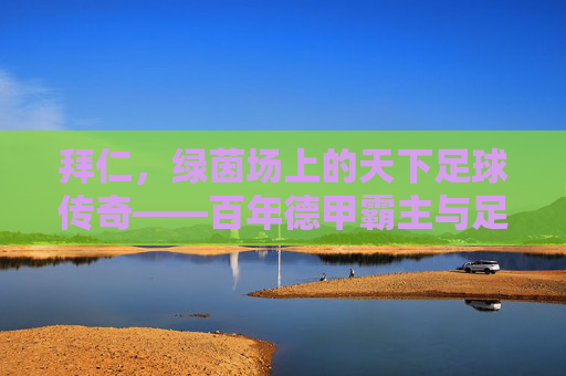 拜仁，绿茵场上的天下足球传奇——百年德甲霸主与足球精神的永恒传承，拜仁，绿茵场上的天下足球传奇——百年德甲霸主与足球精神的永恒传承