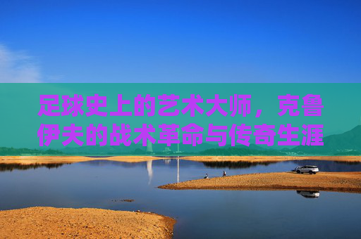 足球史上的艺术大师，克鲁伊夫的战术革命与传奇生涯，足球史上的艺术大师，克鲁伊夫的战术革命与传奇生涯