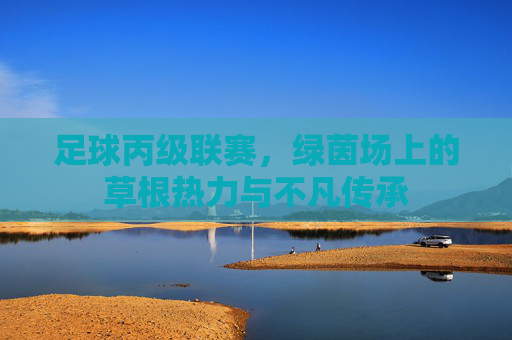 足球丙级联赛,绿茵场上的草根热力与不凡传承