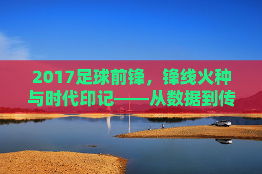 2017足球前锋,锋线火种与时代印记——从数据到传奇的年度回望