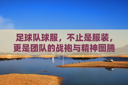 足球队球服,不止是服装,更是团队的战袍与精神图腾