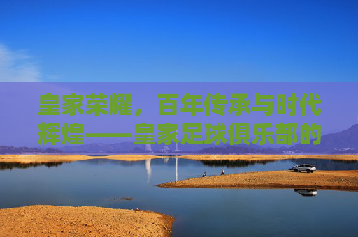 皇家荣耀，百年传承与时代辉煌——皇家足球俱乐部的历史脉络与文化印记