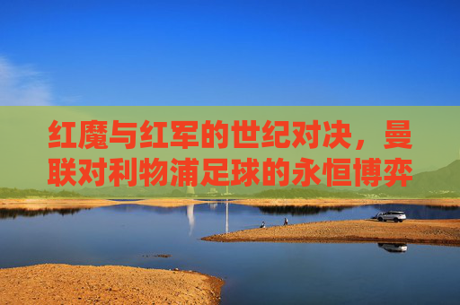 红魔与红军的世纪对决,曼联对利物浦足球的永恒博弈,红魔与红军的世纪对决,曼联对利物浦足球的永恒博弈