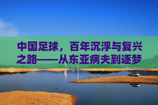 中国足球,百年沉浮与复兴之路——从东亚病夫到逐梦世界杯的历史回溯