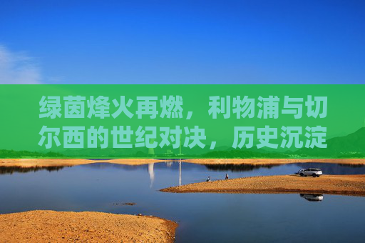 绿茵烽火再燃，利物浦与切尔西的世纪对决，历史沉淀下的今朝碰撞