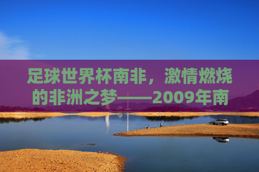 足球世界杯南非,激情燃烧的非洲之梦——2009年南非世界杯的璀璨记忆