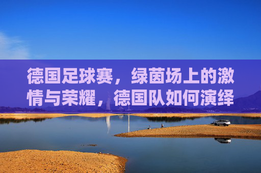 德国足球赛，绿茵场上的激情与荣耀，德国队如何演绎足球艺术的巅峰