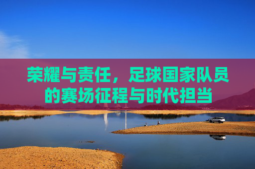 荣耀与责任,足球国家队员的赛场征程与时代担当