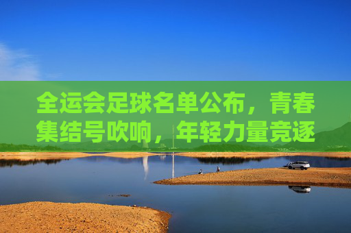 全运会足球名单公布,青春集结号吹响,年轻力量竞逐赛场,全运会足球名单公布,青春集结号吹响,年轻力量竞逐赛场