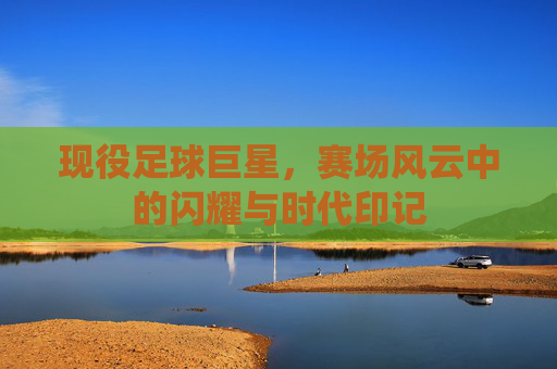 现役足球巨星，赛场风云中的闪耀与时代印记