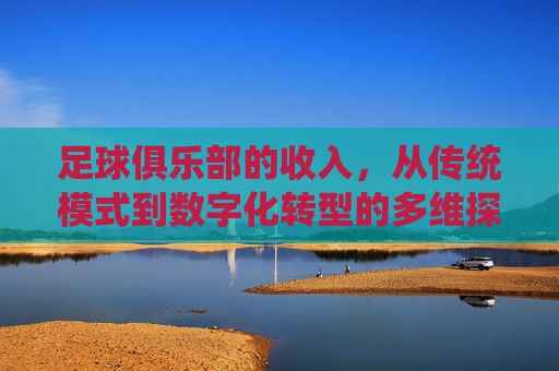 足球俱乐部的收入,从传统模式到数字化转型的多维探索