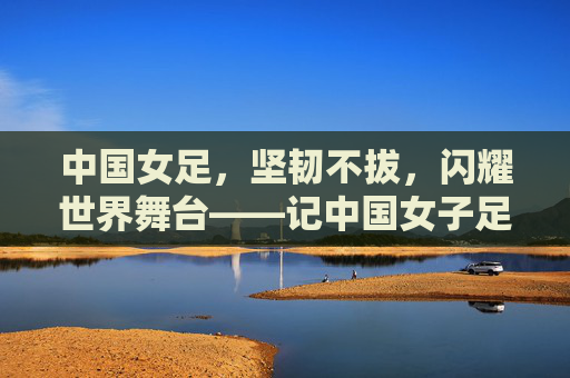 中国女足，坚韧不拔，闪耀世界舞台——记中国女子足球队的不懈奋斗，中国女足，坚韧不拔，闪耀世界舞台——记中国女子足球队的不懈奋斗