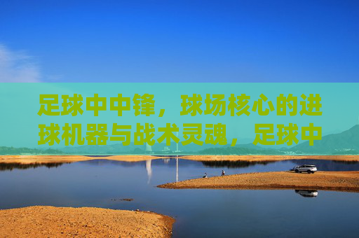 足球中中锋，球场核心的进球机器与战术灵魂，足球中锋，球场核心的进球机器与战术灵魂