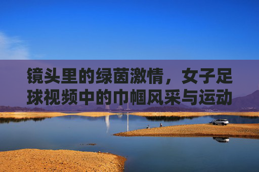 镜头里的绿茵激情，女子足球视频中的巾帼风采与运动魅力，镜头里的绿茵激情，女子足球中的巾帼风采与运动魅力