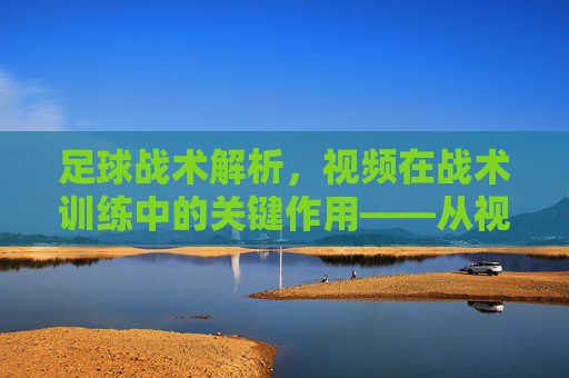 足球战术解析，视频在战术训练中的关键作用——从视觉分析到实战提升，足球战术解析，视频在战术训练中的关键作用——从视觉分析到实战提升