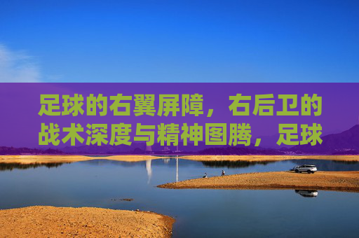 足球的右翼屏障,右后卫的战术深度与精神图腾,足球的右翼屏障,右后卫的战术深度与精神图腾