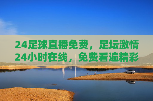 24足球直播免费，足坛激情24小时在线，免费看遍精彩对决，足迷必备神器！