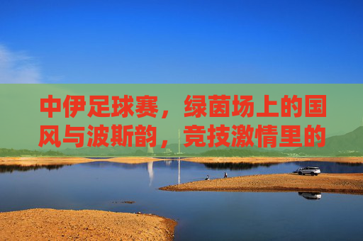 中伊足球赛，绿茵场上的国风与波斯韵，竞技激情里的文化交融，中伊足球赛，绿茵场上的国风与波斯韵，竞技激情里的文化交融