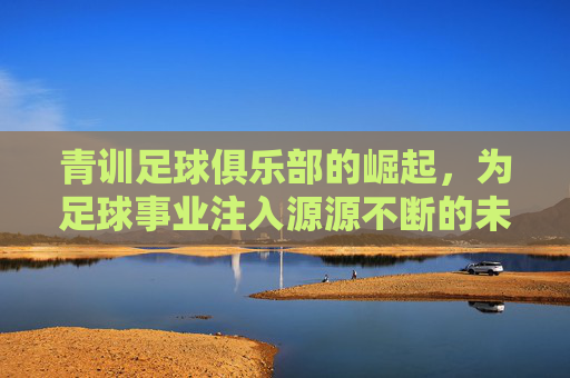 青训足球俱乐部的崛起，为足球事业注入源源不断的未来力量，青训足球俱乐部的崛起，为足球事业注入源源不断的未来力量