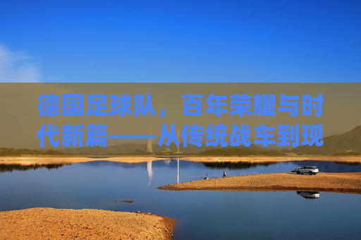 德国足球队，百年荣耀与时代新篇——从传统战车到现代竞技的演变与传承，德国足球队，百年荣耀与时代新篇——从传统战车到现代竞技的演变与传承