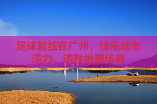 足球教练在广州，传承城市活力，铸就绿茵传奇