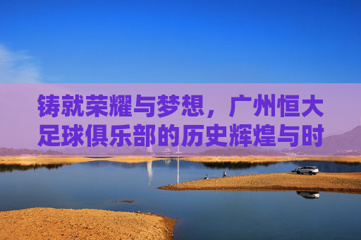 铸就荣耀与梦想,广州恒大足球俱乐部的历史辉煌与时代担当,铸就荣耀与梦想,广州恒大足球俱乐部的历史辉煌与时代担当