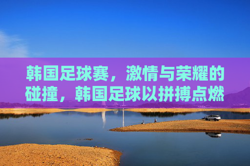 韩国足球赛,激情与荣耀的碰撞,韩国足球以拼搏点燃赛场火焰