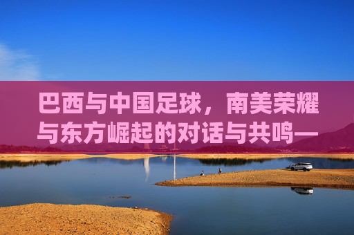 巴西与中国足球,南美荣耀与东方崛起的对话与共鸣——从传统到未来的跨越,巴西与中国足球,南美荣耀与东方崛起的对话共鸣——传统与未来的跨越
