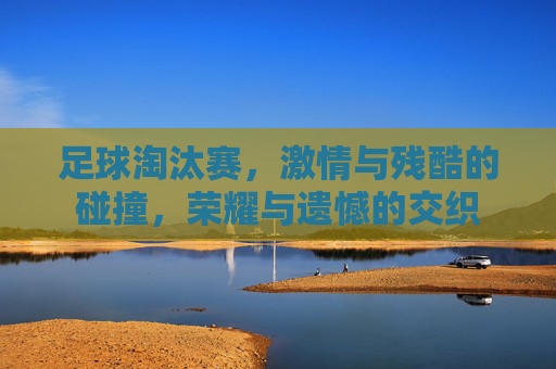 足球淘汰赛,激情与残酷的碰撞,荣耀与遗憾的交织