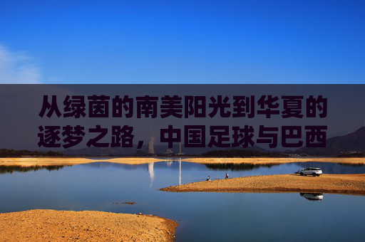 从绿茵的南美阳光到华夏的逐梦之路,中国足球与巴西足球的跨越与共鸣