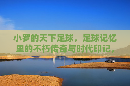 小罗的天下足球,足球记忆里的不朽传奇与时代印记,小罗的天下足球,足球记忆里的不朽传奇与时代印记