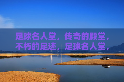 足球名人堂,传奇的殿堂,不朽的足迹,足球名人堂,传奇的殿堂,不朽的足迹